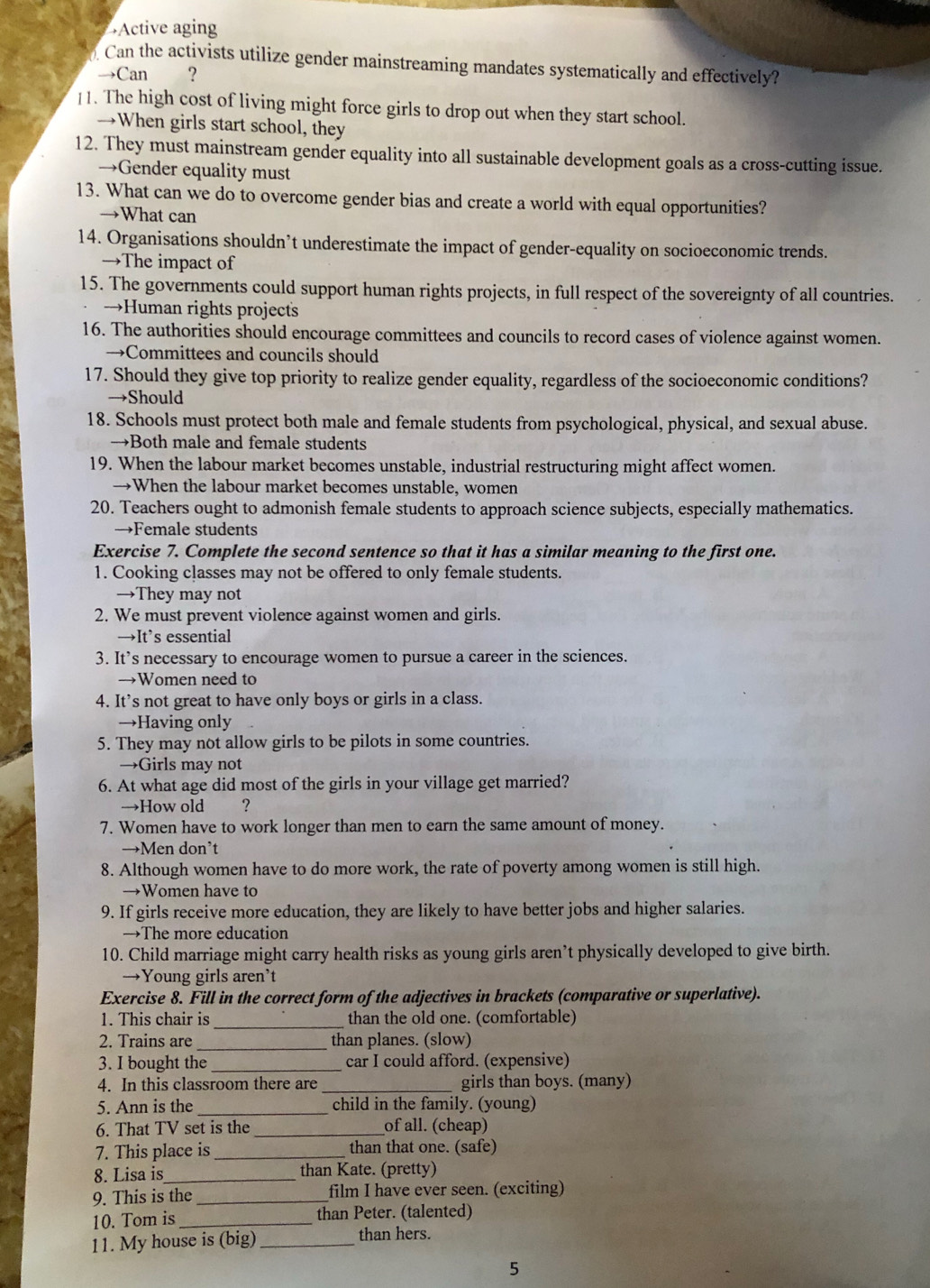 Active aging
Can the activists utilize gender mainstreaming mandates systematically and effectively?
→Can ？
]1. The high cost of living might force girls to drop out when they start school.
→When girls start school, they
12. They must mainstream gender equality into all sustainable development goals as a cross-cutting issue.
→Gender equality must
13. What can we do to overcome gender bias and create a world with equal opportunities?
→What can
14. Organisations shouldn’t underestimate the impact of gender-equality on socioeconomic trends.
→The impact of
15. The governments could support human rights projects, in full respect of the sovereignty of all countries.
→Human rights projects
16. The authorities should encourage committees and councils to record cases of violence against women.
→Committees and councils should
17. Should they give top priority to realize gender equality, regardless of the socioeconomic conditions?
→Should
18. Schools must protect both male and female students from psychological, physical, and sexual abuse.
→Both male and female students
19. When the labour market becomes unstable, industrial restructuring might affect women.
→When the labour market becomes unstable, women
20. Teachers ought to admonish female students to approach science subjects, especially mathematics.
→Female students
Exercise 7. Complete the second sentence so that it has a similar meaning to the first one.
1. Cooking classes may not be offered to only female students.
→They may not
2. We must prevent violence against women and girls.
→It’s essential
3. It’s necessary to encourage women to pursue a career in the sciences.
→Women need to
4. It’s not great to have only boys or girls in a class.
→Having only
5. They may not allow girls to be pilots in some countries.
→Girls may not
6. At what age did most of the girls in your village get married?
→How old ？
7. Women have to work longer than men to earn the same amount of money.
→Men don’t
8. Although women have to do more work, the rate of poverty among women is still high.
→Women have to
9. If girls receive more education, they are likely to have better jobs and higher salaries.
→The more education
10. Child marriage might carry health risks as young girls aren’t physically developed to give birth.
→Young girls aren’t
Exercise 8. Fill in the correct form of the adjectives in brackets (comparative or superlative).
1. This chair is _than the old one. (comfortable)
2. Trains are _than planes. (slow)
3. I bought the _car I could afford. (expensive)
4. In this classroom there are_ girls than boys. (many)
5. Ann is the _child in the family. (young)
6. That TV set is the _of all. (cheap)
7. This place is_ than that one. (safe)
8. Lisa is_ than Kate. (pretty)
9. This is the _film I have ever seen. (exciting)
10. Tom is _than Peter. (talented)
11. My house is (big) _than hers.
5