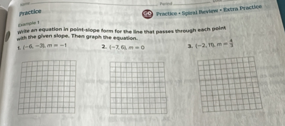 Namme 
Period 
__ 
Practice 
Practice • Spiral Review • Extra Practice 
Example 1 
Write an equation in point-slope form for the line that passes through each point 
with the given slope. Then graph the equation. 
1. (-6,-3), m=-1 2. (-7,6), m=0 3. (-2,11), m= 4/3 