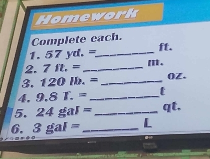 Homework 
Complete each. 
1. 57yd.= _ 
ft. 
2. 7ft.= _
m. 
3. 120lb.= _ OZ. 
4. 9.8T.= _ 
t 
5. 24gal= _ qt, 
6. 3gal= _ 
L