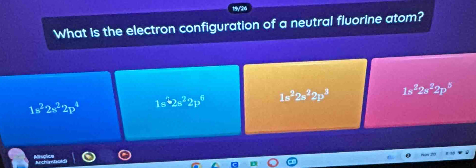 9/26
What is the electron configuration of a neutral fluorine atom?
1s^22s^22p^5
1s^22s^22p^4
1s^22s^22p^6
1s^22s^22p^3
Alispice
Nos 20
Archimbold)