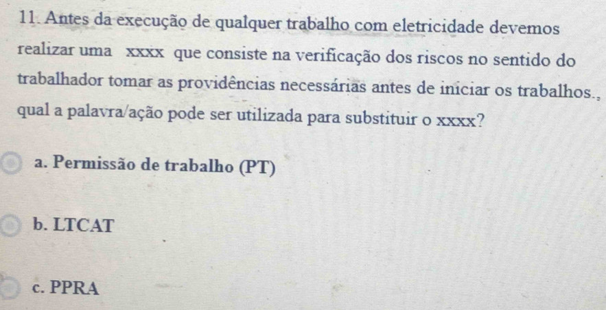 Antes da execução de qualquer trabalho com eletricidade devemos
realizar uma xxxx que consiste na verificação dos riscos no sentido do
trabalhador tomar as providências necessárias antes de iniciar os trabalhos.,
qual a palavra/ação pode ser utilizada para substituir o xxxx?
a. Permissão de trabalho (PT)
b. LTCAT
c. PPRA