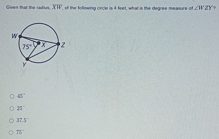 Given that the radius, overline XW , of the following circle is 4 feet, what is the degree measure of ∠ WZY ?
45°
25°
37.5°
75°