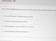 All of the following are parts of the Agricultural Revolution E
Domestication of plants and animals
Genetic engineering of seeds
Developing a hunter-gatherer society
Industrblizing food producition