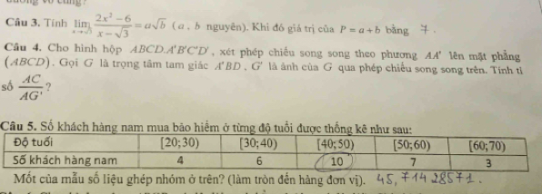 Tính limlimits _xto sqrt(3) (2x^2-6)/x-sqrt(3) =asqrt(b) ( α , b nguyên). Khỉ đó giá trị của P=a+b bàng
Câu 4. Cho hình hộp ABCD.A'B'C'D' , xét phép chiều song song theo phương AA' lên mặt phẳng
(ABCD). Gọi G là trọng tâm tam giác A'BD,G' là ảnh của G qua phép chiếu song song trên. Tính tỉ
số  AC/AG'  ?
Câu 5. Số khách hàng nam mua bão hiểm ở
Mốt của mẫu số liệu ghép nhóm ở trên? (làm tròn đến hàng đơn vị).