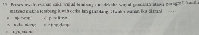 Proses owah-owahan saka wujud tembang didadekake wujud gancaran utawa paragraf, kanthi
maksud makna tembang luwih cetha lan gamblang. Owah-owahan iku diarani……
a. njarwani d. parafrase
b. nulis ulang e. njingglengi
c. ngupakara