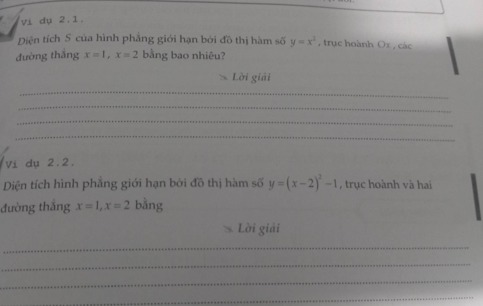 vi dụ 2.1. 
Diện tích S của hình phẳng giới hạn bởi đồ thị hàm số y=x^2 , trục hoành Ox , các 
đường thăng x=1, x=2 bằng bao nhiêu? 
Lời giải 
_ 
_ 
_ 
_ 
Ví dụ 2.2. 
Diện tích hình phẳng giới hạn bởi đồ thị hàm số y=(x-2)^2-1 , trục hoành và hai 
đường thắng x=1, x=2 bằng 
Lời giải 
_ 
_ 
_ 
_