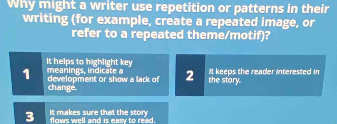 Why might a writer use repetition or patterns in their
writing (for example, create a repeated image, or
refer to a repeated theme/motif)?
It helps to highlight key
1 meanings, indicate a It keeps the reader interested in
development or show a lack of 2 the story.
change.
3 It makes sure that the story
flows well and is easy to read.