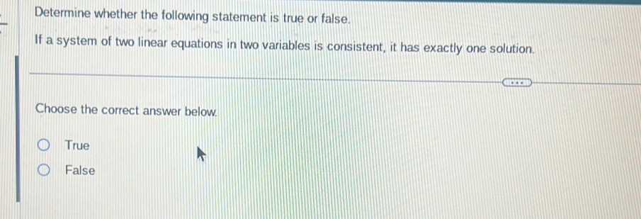 Determine whether the following statement is true or false.
If a system of two linear equations in two variables is consistent, it has exactly one solution.
Choose the correct answer below.
True
False