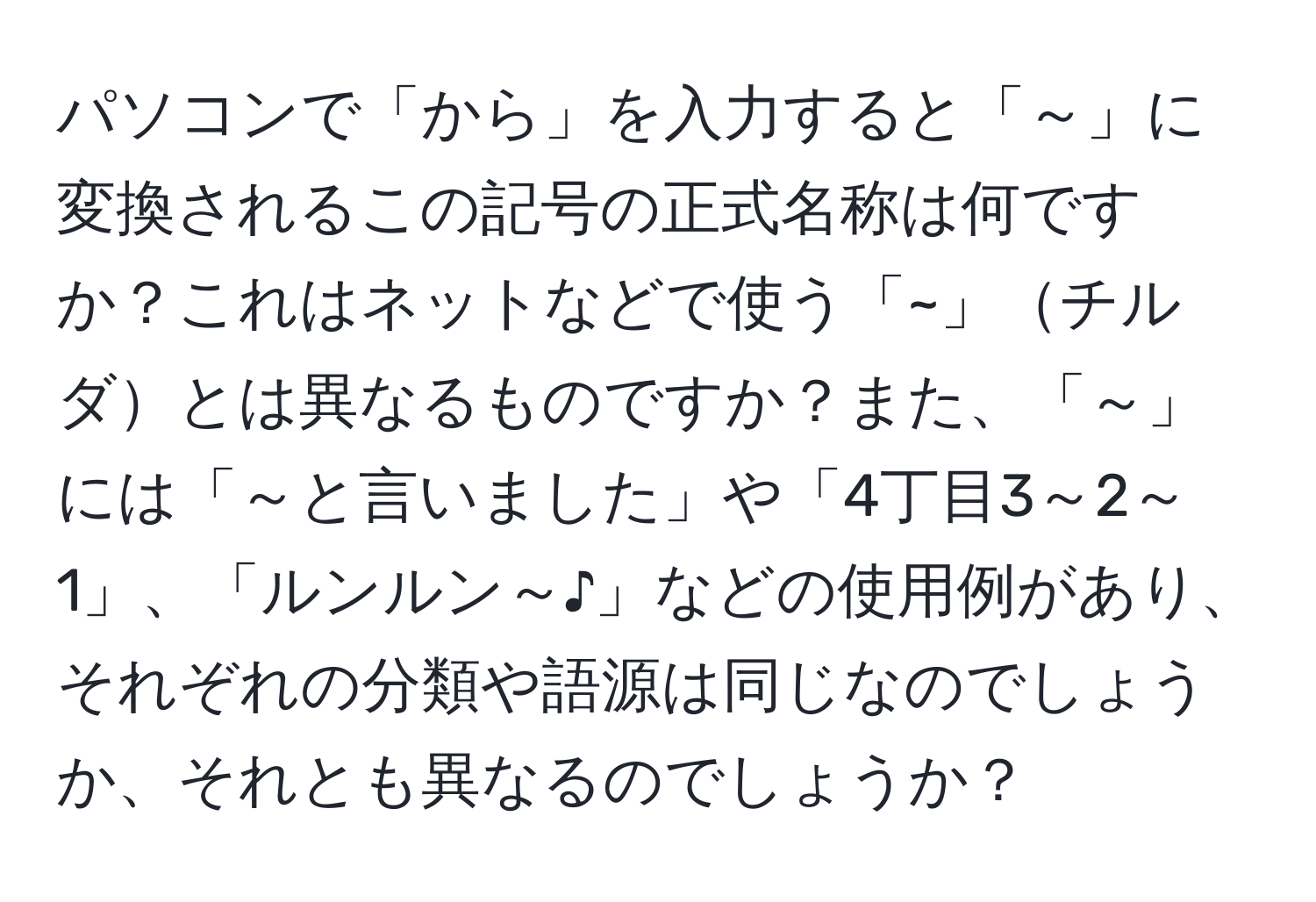 パソコンで「から」を入力すると「～」に変換されるこの記号の正式名称は何ですか？これはネットなどで使う「~」チルダとは異なるものですか？また、「～」には「～と言いました」や「4丁目3～2～1」、「ルンルン～♪」などの使用例があり、それぞれの分類や語源は同じなのでしょうか、それとも異なるのでしょうか？