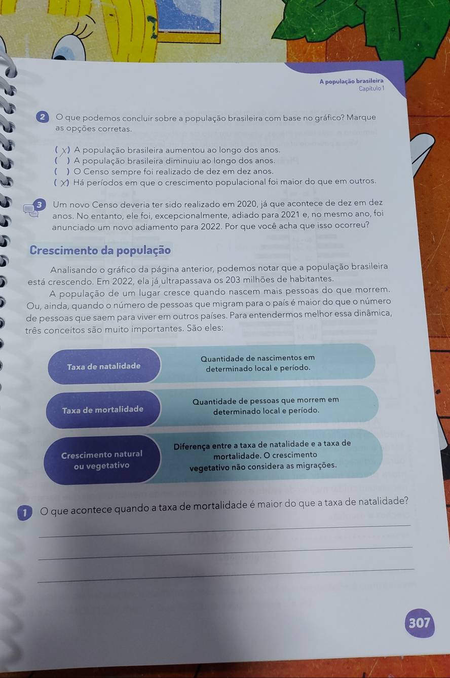 A população brasileira
Capitulo 1
2 O que podemos concluir sobre a população brasileira com base no gráfico? Marque
as opções corretas.
 χ) A população brasileira aumentou ao longo dos anos.
 ) A população brasileira diminuiu ao longo dos anos
( ) O Censo sempre foi realizado de dez em dez anos.
 X) Há períodos em que o crescimento populacional foi maior do que em outros.
3 Um novo Censo deveria ter sido realizado em 2020, já que acontece de dez em dez
anos. No entanto, ele foi, excepcionalmente, adiado para 2021 e, no mesmo ano, foi
anunciado um novo adiamento para 2022. Por que você acha que isso ocorreu?
Crescimento da população
Analisando o gráfico da página anterior, podemos notar que a população brasileira
está crescendo. Em 2022, ela já ultrapassava os 203 milhões de habitantes.
A população de um lugar cresce quando nascem mais pessoas do que morrem.
Ou, ainda, quando o número de pessoas que migram para o país é maior do que o número
de pessoas que saem para viver em outros países. Para entendermos melhor essa dinâmica,
três conceitos são muito importantes. São eles:
Quantidade de nascimentos em
Taxa de natalidade
determinado local e período.
Quantidade de pessoas que morrem em
Taxa de mortalidade determinado local e período.
Diferença entre a taxa de natalidade e a taxa de
Crescimento natural mortalidade. O crescimento
ou vegetativo
vegetativo não considera as migrações.
T O que acontece quando a taxa de mortalidade é maior do que a taxa de natalidade?
_
_
_
307