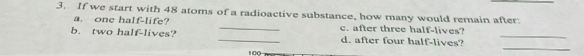 If we start with 48 atoms of a radioactive substance, how many would remain after: 
a. one half-life? _c. after three half-lives? 
_ 
b. two half-lives? _d. after four half-lives?_
100