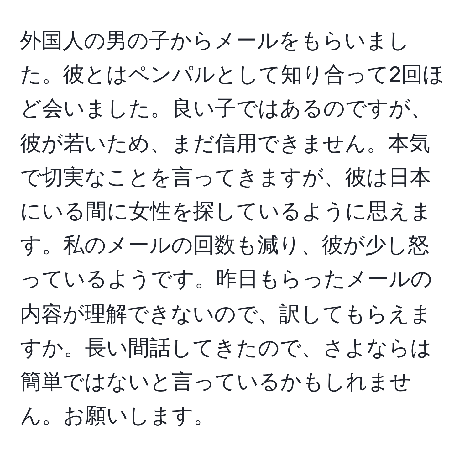 外国人の男の子からメールをもらいました。彼とはペンパルとして知り合って2回ほど会いました。良い子ではあるのですが、彼が若いため、まだ信用できません。本気で切実なことを言ってきますが、彼は日本にいる間に女性を探しているように思えます。私のメールの回数も減り、彼が少し怒っているようです。昨日もらったメールの内容が理解できないので、訳してもらえますか。長い間話してきたので、さよならは簡単ではないと言っているかもしれません。お願いします。