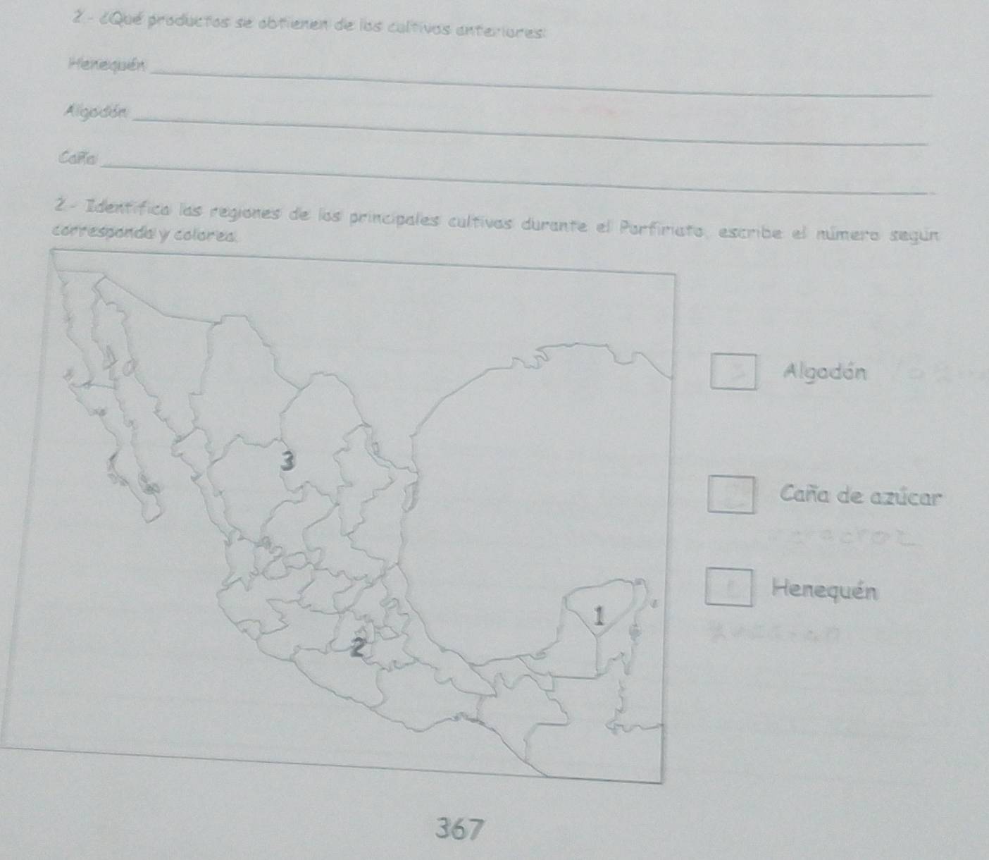 2 - ¿Qué productos se obtienen de los caltivos anteriores: 
Henequén_ 
Algodón_ 
Caña_ 
2- Identífica las regiones de los principales cultivas durante el Porfiriato, escribe el número según 
correspondaly 
Algadón 
Caña de azúcar 
Henequén 
367