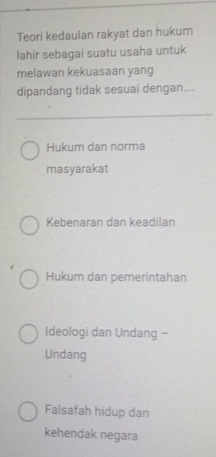 Teori kedaulan rakyat dan hukum
lahir sebagai suatu usaha untuk
melawan kekuasaan yang
dipandang tidak sesuai dengan....
Hukum dan norma
masyarakat
Kebenaran dan keadilan
Hukum dan pemerintahan
Ideologi dan Undang -
Undang
Falsafah hidup dan
kehendak negara