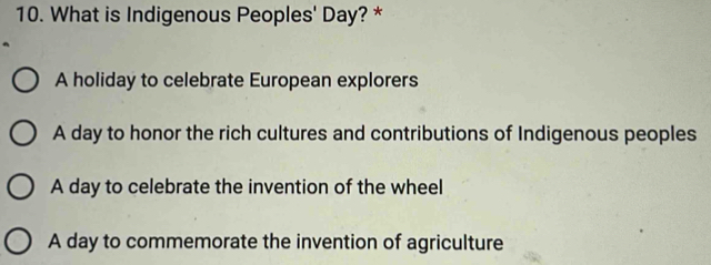 What is Indigenous Peoples' Day? *
A holiday to celebrate European explorers
A day to honor the rich cultures and contributions of Indigenous peoples
A day to celebrate the invention of the wheel
A day to commemorate the invention of agriculture