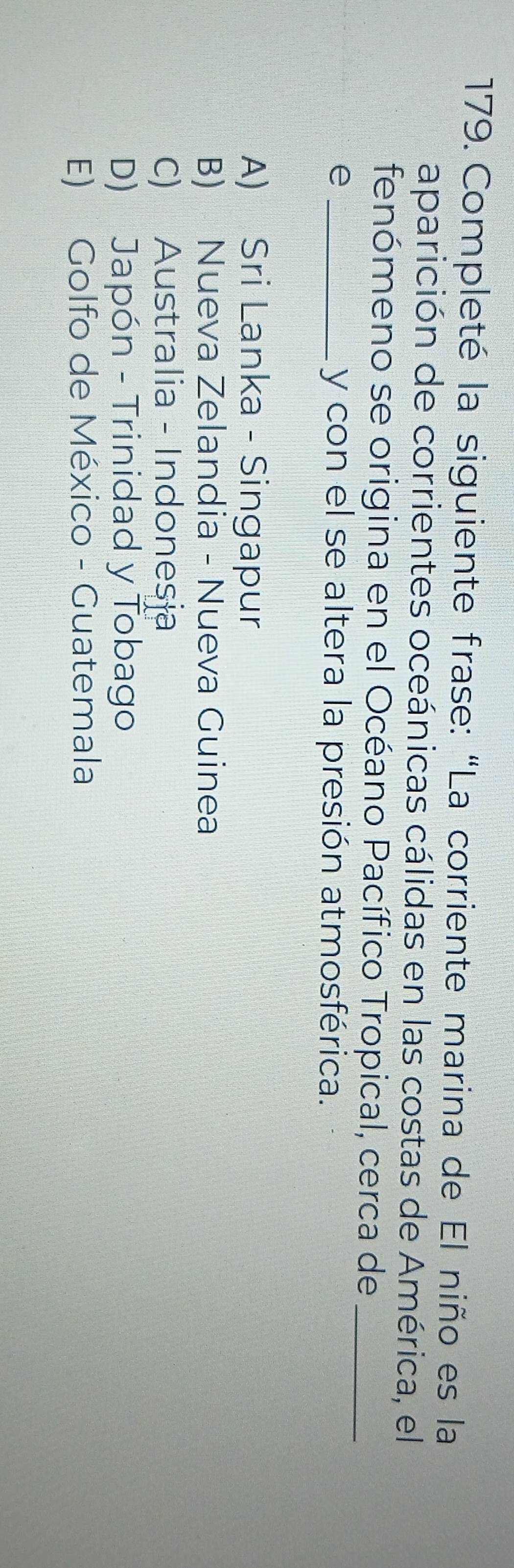 Completé la siguiente frase: “La corriente marina de El niño es la
aparición de corrientes oceánicas cálidas en las costas de América, el
fenómeno se origina en el Océano Pacífico Tropical, cerca de_
e _y con el se altera la presión atmosférica.
A) Sri Lanka - Singapur
B) Nueva Zelandia - Nueva Guinea
C) Australia - Indonesia
D) Japón - Trinidad y Tobago
E) Golfo de México - Guatemala
