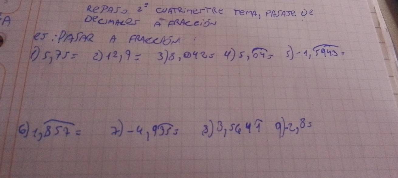 RePAS. 2^(_ ) CUATRineSTRe TEMA, PASATE DE 
A 
DecimAes AFRAcEiSN 
5:PASAR A FRAEUSN
5,75= 2) 12,9= 3)8,04254). 5,overline 04= frac □ /□  5 -1,widehat 5949=
6 1,overline 857= 2)-4,9widehat 355 ⑧ 3,564π 9)-2,8=