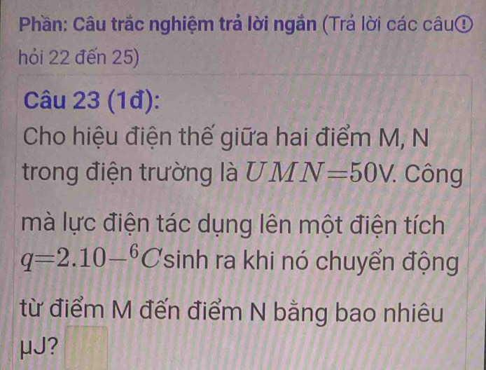 Phần: Câu trắc nghiệm trả lời ngắn (Trả lời các câuợ 
hỏi 22 đến 25) 
Câu 23 (1đ): 
Cho hiệu điện thế giữa hai điểm M, N 
trong điện trường là UMN=50V. Công 
mà lực điện tác dụng lên một điện tích
q=2.10-^6C sinh ra khi nó chuyển động 
từ điểm M đến điểm N bằng bao nhiêu
μJ?