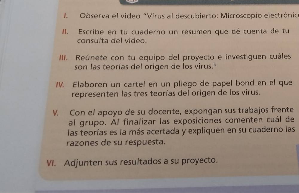 Observa el video “Virus al descubierto: Microscopio electrónico 
II. Escribe en tu cuaderno un resumen que dé cuenta de tu 
consulta del video. 
III. Reúnete con tu equipo del proyecto e investiguen cuáles 
son las teorías del origen de los virus." 
IV. Elaboren un cartel en un pliego de papel bond en el que 
representen las tres teorías del origen de los virus. 
V. Con el apoyo de su docente, expongan sus trabajos frente 
al grupo. Al finalizar las exposiciones comenten cuál de 
las teorías es la más acertada y expliquen en su cuaderno las 
razones de su respuesta. 
VI. Adjunten sus resultados a su proyecto.