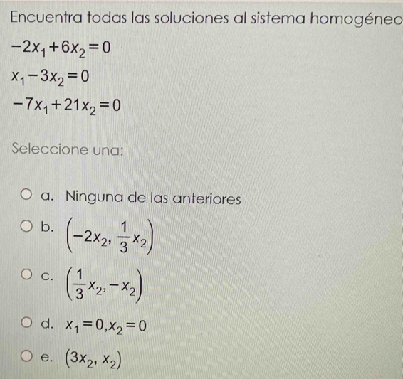 Encuentra todas las soluciones al sistema homogénea
-2x_1+6x_2=0
x_1-3x_2=0
-7x_1+21x_2=0
Seleccione una:
a. Ninguna de las anteriores
b. (-2x_2, 1/3 x_2)
C. ( 1/3 x_2,-x_2)
d. x_1=0, x_2=0
e. (3x_2,x_2)