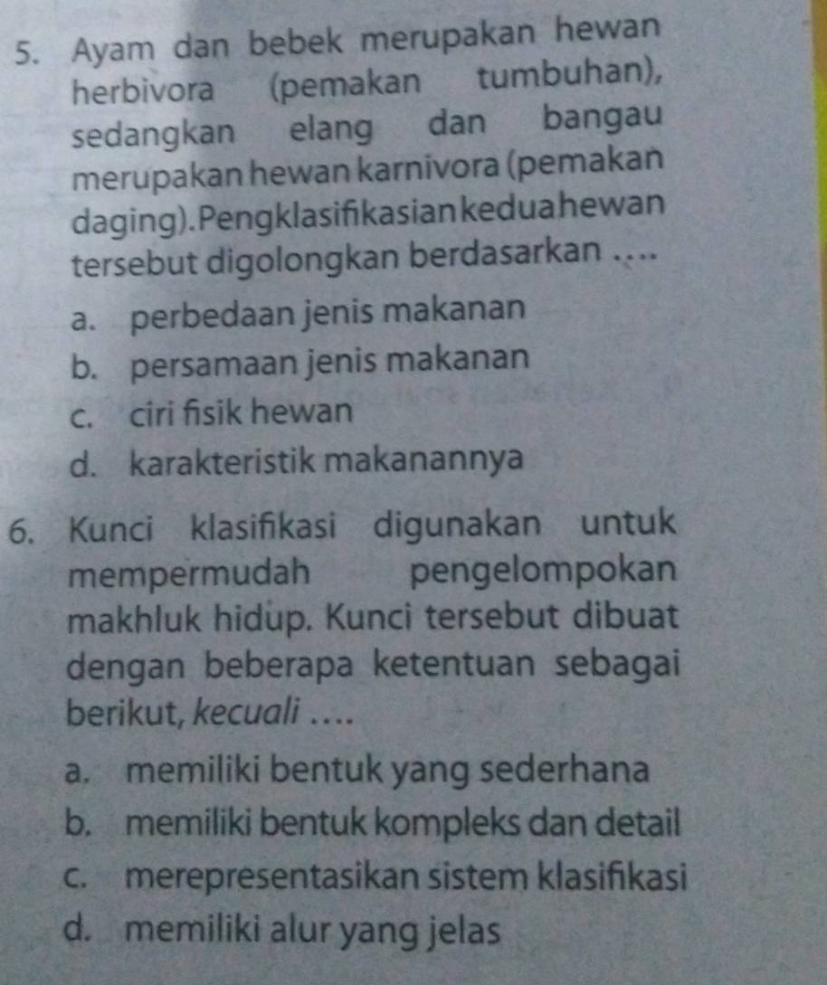 Ayam dan bebek merupakan hewan 
herbivora (pemakan tumbuhan), 
sedangkan elang dan bangau 
merupakan hewan karnivora (pemakan 
daging). Pengklasifikasian kedua hewan 
tersebut digolongkan berdasarkan .... 
a. perbedaan jenis makanan 
b. persamaan jenis makanan 
c. ciri fisik hewan 
d. karakteristik makanannya 
6. Kunci klasifikasi digunakan untuk 
mempermudah pengelompokan 
makhluk hidup. Kunci tersebut dibuat 
dengan beberapa ketentuan sebagai 
berikut, kecuali …. 
a. memiliki bentuk yang sederhana 
b. memiliki bentuk kompleks dan detail 
c. merepresentasikan sistem klasifıkasi 
d. memiliki alur yang jelas