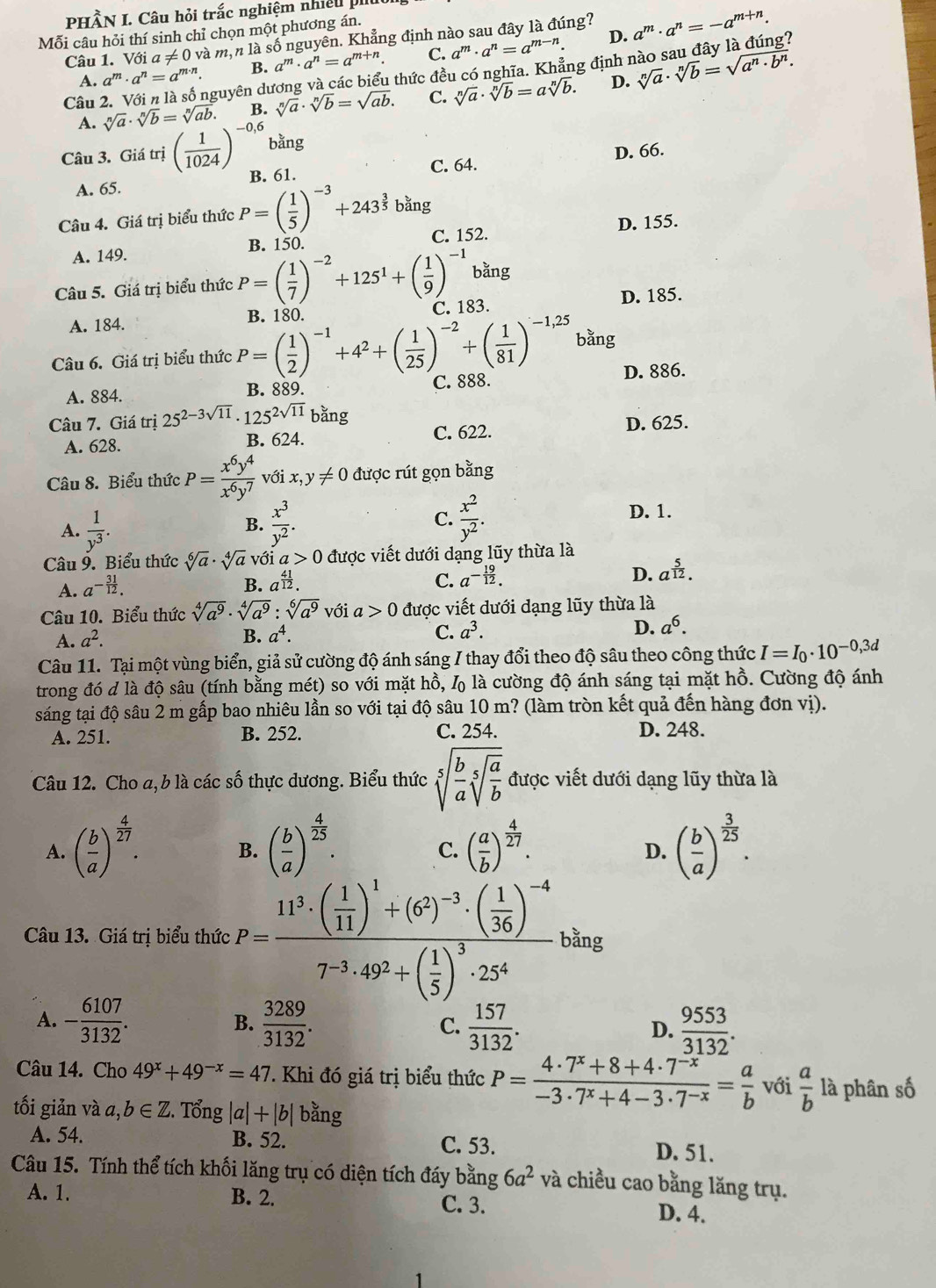 PHÂN I. Câu hỏi trắc nghiệm nhiều p
Mỗi câu hỏi thí sinh chỉ chọn một phương án.
D.
Câu 1. Với a!= 0v là mộn là số nguyên. Khẳng định nào sau đây là đúng? a^m· a^n=-a^(m+n).
A. a^m· a^n=a^(m· n). B. a^m· a^n=a^(m+n). C. a^m· a^n=a^(m-n).
nguyên dương và các biểu thức đều có nghĩa. Khẳng định 1 sqrt[n](a)· sqrt[n](b)=sqrt(a^n· b^n).
Câu sqrt[n](a)· sqrt[n](b)=sqrt[n](ab).
B. sqrt[n](a)· sqrt[n](b)=sqrt(ab). C. sqrt[n](a)· sqrt[n](b)=asqrt[n](b). D.
A.
Câu 3. Giá trị ( 1/1024 )^-0,6 bằng
A. 65. B. 61. C. 64. D. 66.
Câu 4. Giá trị biểu thức P=( 1/5 )^-3+243^(frac 3)5bang C. 152.
A. 149. B. 150. D. 155.
Câu 5. Giá trị biểu thức P=( 1/7 )^-2+125^1+( 1/9 )^-1 bằng
C. 183.
D. 185.
A. 184.
bằng
Câu 6. Giá trị biểu thức P=( 1/2 )^-1+4^2+( 1/25 )^-2+( 1/81 )^-1,25 B. 180.
A. 884. B. 889. C. 888. D. 886.
Câu 7. Giá trị 25^(2-3sqrt(11))· 125^(2sqrt(11)) bằng
A. 628. B. 624. C. 622.
D. 625.
Câu 8. Biểu thức P= x^6y^4/x^6y^7  với x,y!= 0 được rút gọn bằng
A.  1/y^3 .  x^3/y^2 . C.  x^2/y^2 .
D. 1.
B.
Câu 9. Biểu thức sqrt[6](a)· sqrt[4](a) Với a>0 được viết dưới dạng lũy thừa là
A. a^(-frac 31)12.
B. a^(frac 41)12. C. a^(-frac 19)12. D. a^(frac 5)12.
Câu 10. Biểu thức sqrt[4](a^9)· sqrt[4](a^9):sqrt[6](a^9) với a>0 được viết dưới dạng lũy thừa là
A. a^2. B. a^4. C. a^3. D. a^6.
Câu 11. Tại một vùng biển, giả sử cường độ ánh sáng / thay đổi theo độ sâu theo công thức I=I_0· 10^(-0,3d)
trong đó d là độ sâu (tính bằng mét) so với mặt hồ, L là cường độ ánh sáng tại mặt hồ. Cường độ ánh
sáng tại độ sâu 2 m gấp bao nhiêu lần so với tại độ sâu 10 m? (làm tròn kết quả đến hàng đơn vị).
A. 251. B. 252. C. 254. D. 248.
Câu 12. Cho a, b là các số thực dương. Biểu thức sqrt[5](frac b)asqrt[5](frac a)b được viết dưới dạng lũy thừa là
A. ( b/a )^ 4/27 . ( b/a )^ 4/25 . ( a/b )^ 4/27 . ( b/a )^ 3/25 .
B.
C.
D.
Câu 13. Giá trị biểu thức F=frac 11^3· ( 1/11 )^1+(6^2)^-3· ( 1/36 )^-47^(-3)· 49^2+( 1/5 )^3· 25^4bag
A. - 6107/3132 . B.  3289/3132 . C.  157/3132 . D.  9553/3132 .
Câu 14. Cho 49^x+49^(-x)=47 V. Khi đó giá trị biểu thức P= (4· 7^x+8+4· 7^(-x))/-3· 7^x+4-3· 7^(-x) = a/b  với  a/b  là phân số
tối giản và a,b∈ Z. Tổng |a|+|b| bằng
A. 54. B. 52. C. 53. D. 51.
Câu 15. Tính thể tích khối lăng trụ có diện tích đáy bằng 6a^2 và chiều cao bằng lăng trụ.
A. 1. B. 2. C. 3. D. 4.
1
