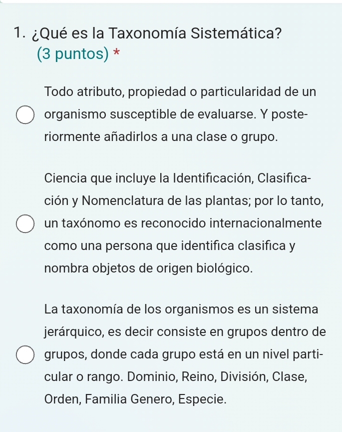 ¿Qué es la Taxonomía Sistemática?
(3 puntos) *
Todo atributo, propiedad o particularidad de un
organismo susceptible de evaluarse. Y poste-
riormente añadirlos a una clase o grupo.
Ciencia que incluye la Identificación, Clasifica-
ción y Nomenclatura de las plantas; por lo tanto,
un taxónomo es reconocido internacionalmente
como una persona que identifica clasifica y
nombra objetos de origen biológico.
La taxonomía de los organismos es un sistema
jerárquico, es decir consiste en grupos dentro de
grupos, donde cada grupo está en un nivel parti-
cular o rango. Dominio, Reino, División, Clase,
Orden, Familia Genero, Especie.