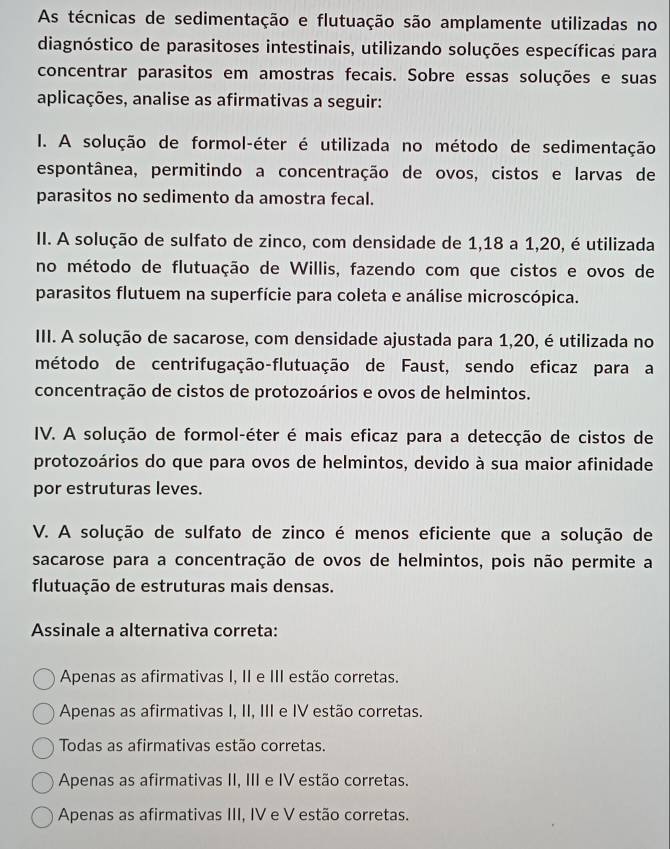 As técnicas de sedimentação e flutuação são amplamente utilizadas no
diagnóstico de parasitoses intestinais, utilizando soluções específicas para
concentrar parasitos em amostras fecais. Sobre essas soluções e suas
aplicações, analise as afirmativas a seguir:
I. A solução de formol-éter é utilizada no método de sedimentação
espontânea, permitindo a concentração de ovos, cistos e larvas de
parasitos no sedimento da amostra fecal.
II. A solução de sulfato de zinco, com densidade de 1,18 a 1,20, é utilizada
no método de flutuação de Willis, fazendo com que cistos e ovos de
parasitos flutuem na superfície para coleta e análise microscópica.
III. A solução de sacarose, com densidade ajustada para 1,20, é utilizada no
método de centrifugação-flutuação de Faust, sendo eficaz para a
concentração de cistos de protozoários e ovos de helmintos.
IV. A solução de formol-éter é mais eficaz para a detecção de cistos de
protozoários do que para ovos de helmintos, devido à sua maior afinidade
por estruturas leves.
V. A solução de sulfato de zinco é menos eficiente que a solução de
sacarose para a concentração de ovos de helmintos, pois não permite a
flutuação de estruturas mais densas.
Assinale a alternativa correta:
Apenas as afirmativas I, II e III estão corretas.
Apenas as afirmativas I, II, III e IV estão corretas.
Todas as afirmativas estão corretas.
Apenas as afirmativas II, III e IV estão corretas.
Apenas as afirmativas III, IV e V estão corretas.