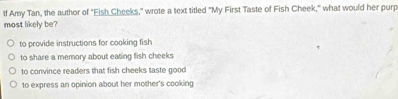 If Amy Tan, the author of “Fish Cheeks,” wrote a text titled "My First Taste of Fish Cheek," what would her purp
most likely be?
to provide instructions for cooking fish
to share a memory about eating fish cheeks
to convince readers that fish cheeks taste good
to express an opinion about her mother's cooking