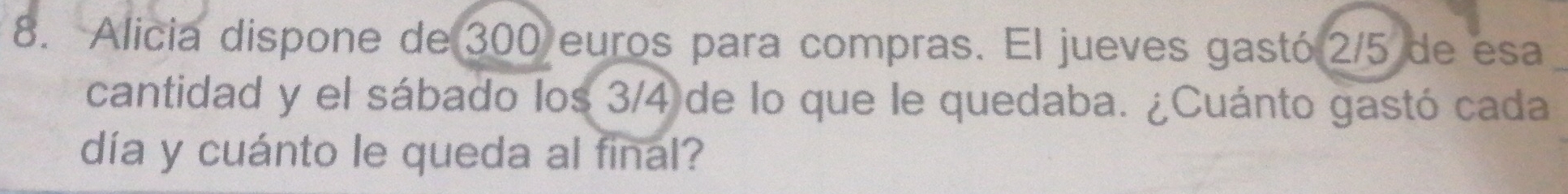 Alicia dispone de 300 euros para compras. El jueves gastó 2/5 de esa 
cantidad y el sábado los 3/4 de lo que le quedaba. ¿Cuánto gastó cada 
día y cuánto le queda al final?