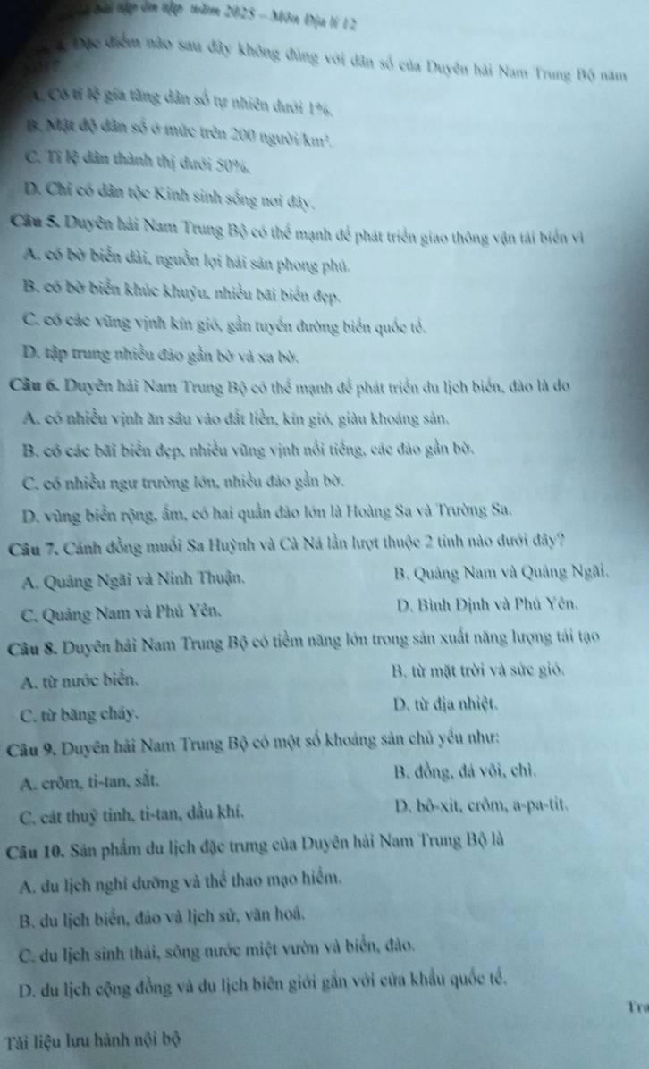 a  ai nập ôn tập năm 2025 - Môn Địa lí 12
ể 4 Đặc điểm nào sau đây không đùng với dân số của Duyên hải Nam Trung Bộ năm
L Có tỉ lệ gia tăng dân số tự nhiên dưới 19,
B. Mật độ dân số ở mức trên 200 người/km²,
C. Tí lệ dân thành thị dưới 50%,
D. Chỉ có dân tộc Kinh sinh sống nơi đây.
Cầu 5. Duyên hải Nam Trung Bộ có thể mạnh để phát triển giao thông vận tái biển vì
A. có bờ biển dài, nguồn lợi hải sản phong phú.
B. có bờ biển khúc khuỷu, nhiều bãi biển đẹp.
C. có các vũng vịnh kín gió, gần tuyển đường biển quốc tế.
D. tập trung nhiều đảo gần bờ và xa bờ.
Câu 6. Duyên hải Nam Trung Bộ có thể mạnh để phát triển du lịch biển, đảo là do
A. có nhiều vịnh ăn sâu vào đất liền, kin gió, giàu khoáng sản.
B. có các bãi biển đẹp, nhiều vũng vịnh nổi tiếng, các đảo gần bờ.
C. có nhiều ngư trường lớn, nhiều đảo gần bờ.
D. vùng biển rộng, ẩm, có hai quần đảo lớn là Hoàng Sa và Trường Sa.
Câu 7. Cánh đồng muối Sa Huỳnh và Cà Ná lần lượt thuộc 2 tinh nào dưới đây?
A. Quảng Ngãi và Ninh Thuận. B. Quảng Nam và Quảng Ngãi.
C. Quảng Nam và Phú Yên, D. Bình Định và Phú Yên.
Câu 8. Duyên hải Nam Trung Bộ có tiểm năng lớn trong sản xuất năng lượng tái tạo
A. từ nước biển. B. từ mặt trời và sức gió.
C. từ băng cháy. D. từ địa nhiệt.
Câu 9. Duyên hải Nam Trung Bộ có một số khoáng sản chủ yểu như:
A. crôm, ti-tan, sắt. B. đồng, đá vôi, chỉ.
C. cát thuỹ tinh, ti-tan, dầu khí, D. bô-xit, crôm, a-pa-tit.
Câu 10. Sân phẩm du lịch đặc trưng của Duyên hải Nam Trung Bộ là
A. du lịch nghi dưỡng và thể thao mạo hiểm.
B. du lịch biển, đảo và lịch sử, văn hoá.
C. du lịch sinh thái, sông nước miệt vườn và biển, đảo.
D. du lịch cộng đồng và du lịch biên giới gắn với cửa khẩu quốc tế.
Tra
Tài liệu lưu hành nội bộ
