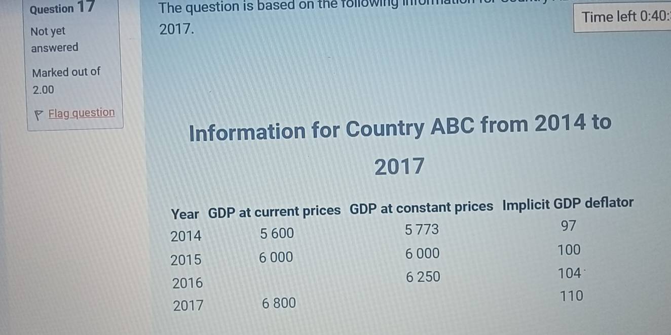 The question is based on the following infoma 
Not yet 2017. Time left 0:40: 
answered 
Marked out of
2.00
Flag question 
Information for Country ABC from 2014 to
2017
Year GDP at current prices GDP at constant prices Implicit GDP deflator
5 773
2014 5 600 97
2015 6 000 6 000
100
2016
6 250 104
2017 6 800
110