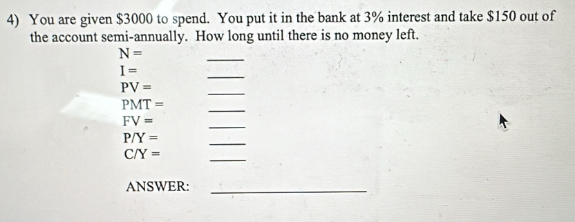 You are given $3000 to spend. You put it in the bank at 3% interest and take $150 out of 
the account semi-annually. How long until there is no money left. 
_
N=
I=
_
PV=
_
PMT=
_
FV=
_
P/Y=
_
C/Y=
_ 
ANSWER:_