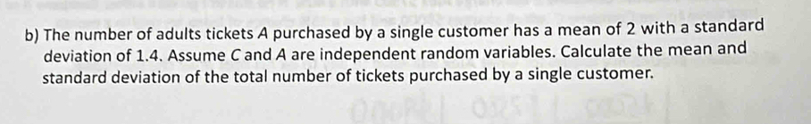 The number of adults tickets A purchased by a single customer has a mean of 2 with a standard 
deviation of 1.4. Assume C and A are independent random variables. Calculate the mean and 
standard deviation of the total number of tickets purchased by a single customer.