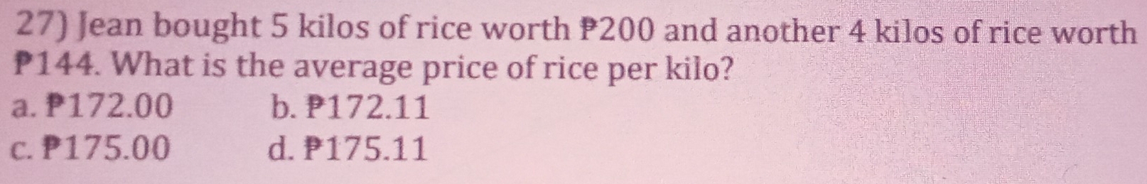 Jean bought 5 kilos of rice worth 200 and another 4 kilos of rice worth
P144. What is the average price of rice per kilo?
a. 172.00 b. P172.11
c. P175.00 d. P175.11