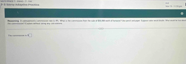 MATH GRADE 7 - AWAD - 7- 330 
3- 3: Savvy Adaptive Practice DUE Nov 19 - 11:59 pm 
Reasening. A salesperson's commission rate is 4%. What is the commission from the sale of $35,000 worth of furaces? Use pencil and paper. Suppose sales would double. What would be true about 
the commission? Explain without using any calculations 
The commioson is s□