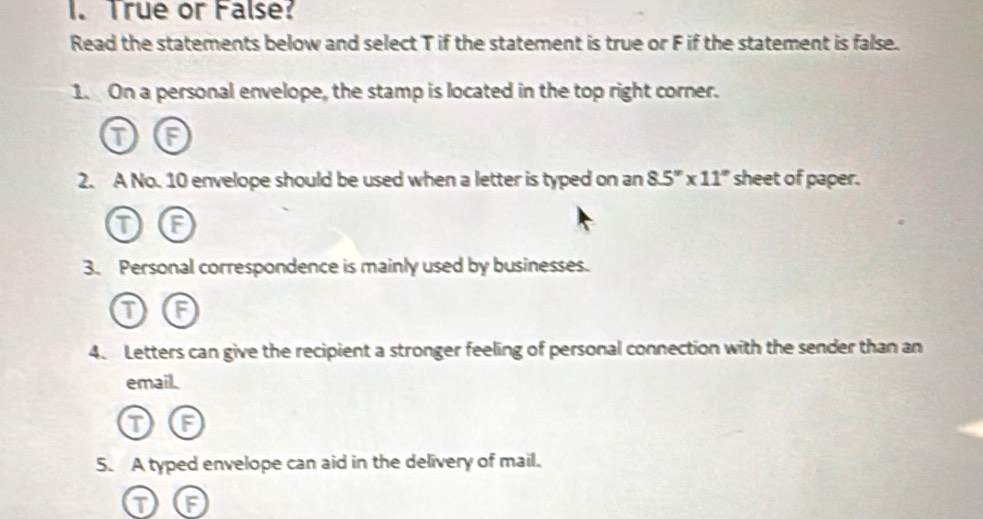 True or False? 
Read the statements below and select T if the statement is true or F if the statement is false. 
1. On a personal envelope, the stamp is located in the top right corner. 
T F 
2. A No. 10 envelope should be used when a letter is typed on an 8.5''* 11'' sheet of paper. 
T a 
3. Personal correspondence is mainly used by businesses. 
G 
4. Letters can give the recipient a stronger feeling of personal connection with the sender than an 
email. 
① 
5. A typed envelope can aid in the delivery of mail. 
T IF