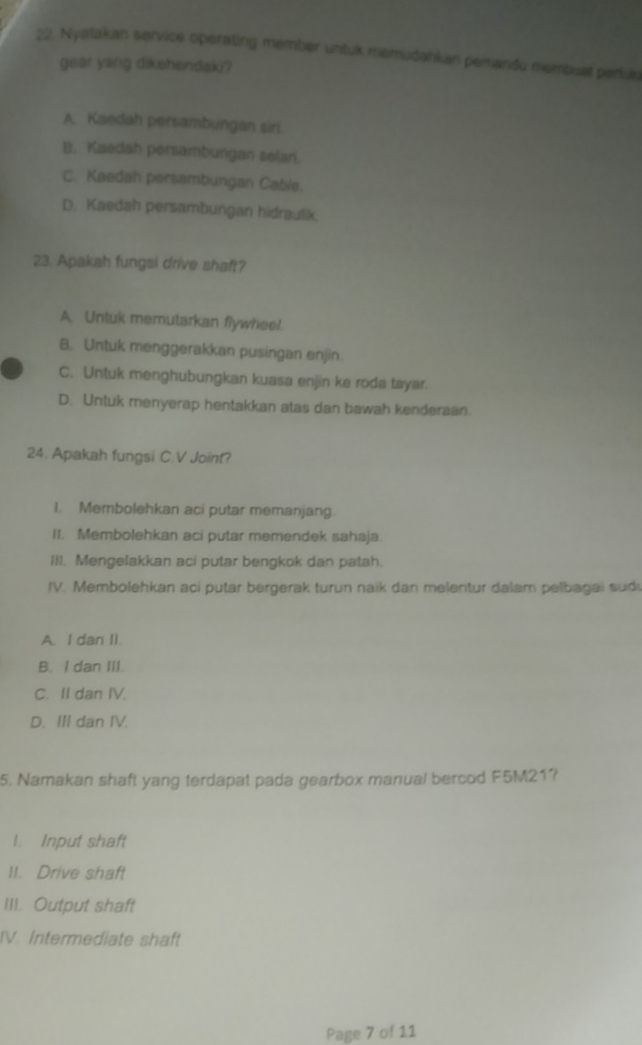 Nyatakan service operating member untuk memudahkan pemandu membuat periule
gear yang dikehendaki?
A. Kaedah persambungan siri.
B. Kaedah persambungan selan.
C. Kaedah persambungan Cable.
D. Kaedah persambungan hidraulik.
23. Apakah fungsi drive shaft?
A. Untuk memutarkan flywheel.
B. Untuk menggerakkan pusingan enjin.
C. Untuk menghubungkan kuasa enjin ke roda tayar.
D. Untuk menyerap hentakkan atas dan bawah kenderaan
24. Apakah fungsi C.V Joint?
I. Membolehkan aci putar memanjang.
II. Membolehkan aci putar memendek sahaja.
III. Mengelakkan aci putar bengkok dan patah.
IV. Membolehkan aci putar bergerak turun naik dan melentur dalam pelbagai sud
A. I dan II.
B. I dan III.
C. II dan IV.
D. III dan IV.
5. Namakan shaft yang terdapat pada gearbox manual bercod F5M21?
I. Input shaft
II. Drive shaft
III. Output shaft
IV. Intermediate shaft
Page 7 of 11