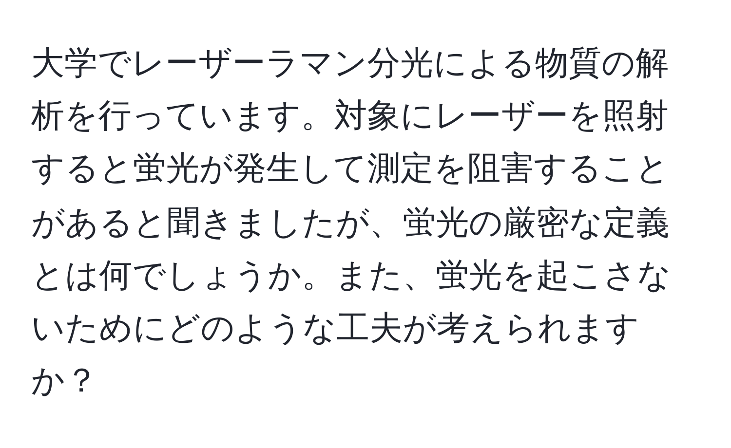 大学でレーザーラマン分光による物質の解析を行っています。対象にレーザーを照射すると蛍光が発生して測定を阻害することがあると聞きましたが、蛍光の厳密な定義とは何でしょうか。また、蛍光を起こさないためにどのような工夫が考えられますか？