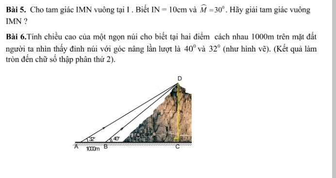 Cho tam giác IMN vuông tại I . Biết IN=10cm và widehat M=30°. Hãy giải tam giác vuông
IMN ?
Bài 6.Tính chiều cao của một ngọn núi cho biết tại hai điểm cách nhau 1000m trên mặt đất
người ta nhìn thấy đinh núi với góc nâng lần lượt là 40° và 32° (như hình vẽ). (Kết quả làm
tròn đến chữ số thập phân thứ 2).