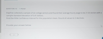 POINS 
Daphne collected a sample of 22 college seniors and found their average hourly wage to be 21.63 dollars with a 
sample standard deviation of 5.41 dollars. 
Find the 95% Confidence Interval for the population mean. Round all values to 2 decimals. 
Provide your answer below: