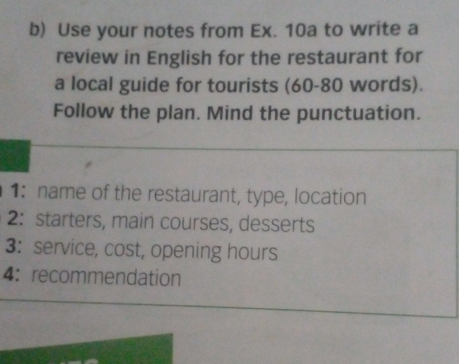 Use your notes from Ex. 10a to write a 
review in English for the restaurant for 
a local guide for tourists (60- 80 words). 
Follow the plan. Mind the punctuation. 
1: name of the restaurant, type, location 
2: starters, main courses, desserts 
3: service, cost, opening hours 
4：recommendation