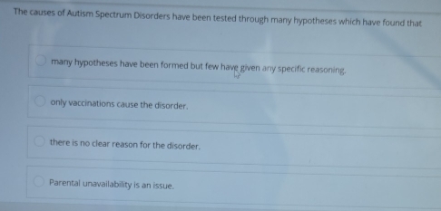 The causes of Autism Spectrum Disorders have been tested through many hypotheses which have found that
many hypotheses have been formed but few have given any specific reasoning.
only vaccinations cause the disorder.
there is no clear reason for the disorder.
Parental unavailability is an issue.