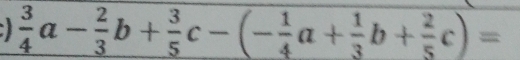  3/4 a- 2/3 b+ 3/5 c-(- 1/4 a+ 1/3 b+ 2/5 c)=