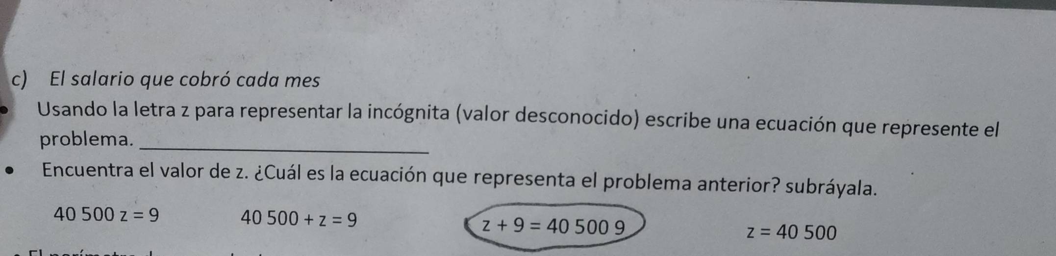 El salario que cobró cada mes
Usando la letra z para representar la incógnita (valor desconocido) escribe una ecuación que represente el
problema._
Encuentra el valor de z. ¿Cuál es la ecuación que representa el problema anterior? subráyala.
40500z=9
40500+z=9
z+9=405009
z=40500