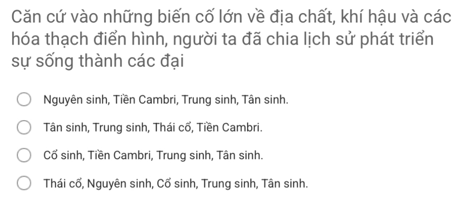 Căn cứ vào những biến cố lớn về địa chất, khí hậu và các
hóa thạch điển hình, người ta đã chia lịch sử phát triển
sự sống thành các đại
Nguyên sinh, Tiền Cambri, Trung sinh, Tân sinh.
Tân sinh, Trung sinh, Thái cổ, Tiền Cambri.
Cổ sinh, Tiền Cambri, Trung sinh, Tân sinh.
Thái cổ, Nguyên sinh, Cổ sinh, Trung sinh, Tân sinh.