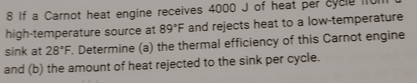 If a Carnot heat engine receives 4000 J of heat per cycle 01 
high-temperature source at 89°F and rejects heat to a low-temperature 
sink at 28°F F. Determine (a) the thermal efficiency of this Carnot engine 
and (b) the amount of heat rejected to the sink per cycle.