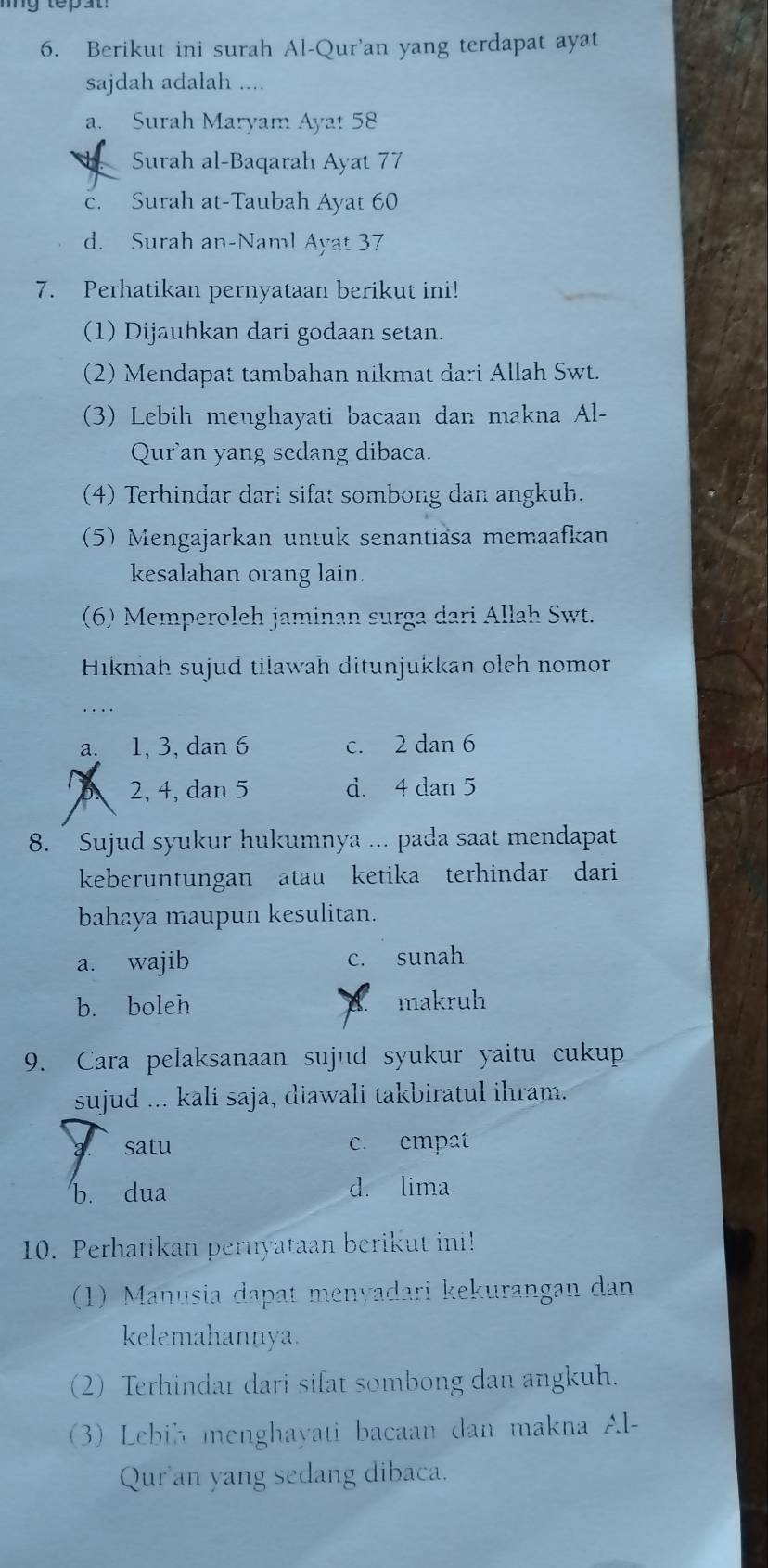 Berikut ini surah Al-Qur'an yang terdapat ayat
sajdah adalah ....
a. Surah Maryam Ayat 58
Surah al-Baqarah Ayat 77
c. Surah at-Taubah Ayat 60
d. Surah an-Naml Ayat 37
7. Perhatikan pernyataan berikut ini!
(1) Dijauhkan dari godaan setan.
(2) Mendapat tambahan nikmat dari Allah Swt.
(3) Lebih menghayati bacaan dan makna Al-
Qur'an yang sedang dibaca.
(4) Terhindar dari sifat sombong dan angkuh.
(5) Mengajarkan untuk senantiäsa memaafkan
kesalahan orang lain.
(6) Memperoleh jaminan surga dari Allah Swt.
Hikmah sujud tilawah ditunjukkan oleh nomor
….
a. 1, 3, dan 6 c. 2 dan 6
B 2, 4, dan 5 d. 4 dan 5
8. Sujud syukur hukumnya ... pada saat mendapat
keberuntungan atau ketika terhindar dari
bahaya maupun kesulitan.
a. wajib c. sunah
b. boleh makruh
9. Cara pelaksanaan sujud syukur yaitu cukup
sujud ... kali saja, diawali takbiratul ihram.
satu c. empat
b. dua d. lima
10. Perhatikan peruyataan berikut ini!
(1) Manusia dapat menyadari kekurangan dan
kelemahannya.
(2) Terhindar dari sifat sombong dan angkuh.
(3) Lebib menghayati bacaan dan makna Al-
Qur'an yang sedang dibaca.