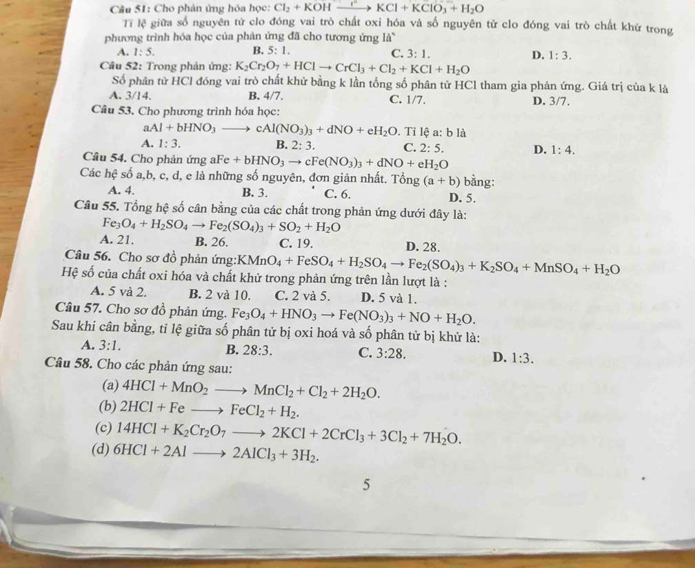 Cho phản ứng hóa học: Cl_2+KOHxrightarrow KCl+KClO_3+H_2O
Ti lệ giữa số nguyên tử clo đóng vai trò chất oxi hóa và số nguyên tử clo đóng vai trò chất khử trong
phương trình hóa học của phản ứng đã cho tương ứng là
A. 1:5. B. 5:1.
C. 3:1. D. 1:3.
Câu 52: Trong phản ứng: K_2Cr_2O_7+HClto CrCl_3+Cl_2+KCl+H_2O
Số phân tử HCl đóng vai trò chất khử bằng k lần tồng số phân tử HCl tham gia phản ứng. Giá trị của k là
A. 3/14. B. 4/7. C. 1/7. D. 3/7.
Câu 53. Cho phương trình hóa học:
a Al+bHNO_3to cAl(NO_3)_3+dNO+eH_2O.  Tỉ lệ a: b là
A. 1:3. B. 2:3. C. 2:5. D. 1:4.
Câu 54. Cho phản ứng aFe +bHNO_3to cFe(NO_3)_3+dNO+eH_2O
Các hệ shat o a,b, c, d, e là những số nguyên, đơn giản nhất. Tổng (a+b) bằng:
A. 4. B. 3. C. 6. D. 5.
Câu 55. Tổng hệ số cân bằng của các chất trong phản ứng dưới đây là:
Fe_3O_4+H_2SO_4to Fe_2(SO_4)_3+SO_2+H_2O
A. 21. B. 26. C. 19. D. 28.
Câu 56. Cho sơ đồ phản ứng: KMnO_4+FeSO_4+H_2SO_4to Fe_2(SO_4)_3+K_2SO_4+MnSO_4+H_2O
Hệ số của chất oxi hóa và chất khử trong phản ứng trên lần lượt là :
A. 5 và 2. B. 2 và 10. C. 2 và 5. D. 5 và 1.
Câu 57. Cho sơ đồ phản ứng. Fe_3O_4+HNO_3to Fe(NO_3)_3+NO+H_2O.
Sau khi cân bằng, tỉ lệ giữa số phân tử bị oxi hoá và số phân tử bị khử là:
A. 3:1. B. 28:3. C. 3:28. D. 1:3.
Câu 58. Cho các phản ứng sau:
(a) 4HCl+MnO_2to MnCl_2+Cl_2+2H_2O.
(b) 2HCl+Feto FeCl_2+H_2.
(c) 14HCl+K_2Cr_2O_7to 2KCl+2CrCl_3+3Cl_2+7H_2O.
(d) 6HCl+2Alto 2AlCl_3+3H_2.
5