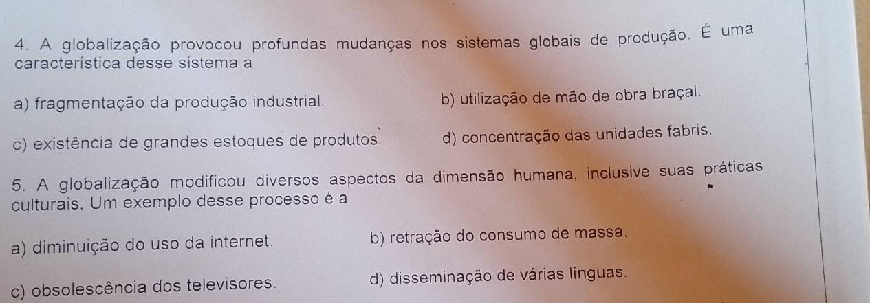 A globalização provocou profundas mudanças nos sistemas globais de produção. É uma
característica desse sistema a
a) fragmentação da produção industrial. b) utilização de mão de obra braçal.
c) existência de grandes estoques de produtos. d) concentração das unidades fabris.
5. A globalização modificou diversos aspectos da dimensão humana, inclusive suas práticas
culturais. Um exemplo desse processo é a
a) diminuição do uso da internet. b) retração do consumo de massa.
c) obsolescência dos televisores. d) disseminação de várias línguas.